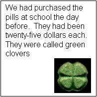 Text Box: We had purchased the pills at school the day before. They had been twenty-five dollars each. They were called green clovers 